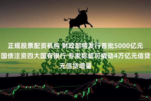 正规股票配资机构 财政部将发行首批5000亿元特别国债注资四大国有银行 专家称或可撬动4万亿元信贷增量
