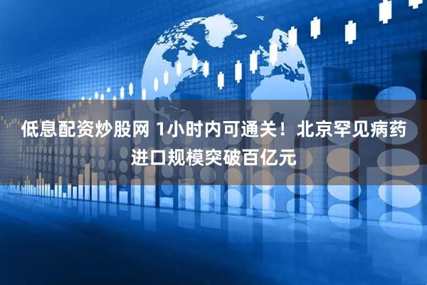 低息配资炒股网 1小时内可通关！北京罕见病药进口规模突破百亿元