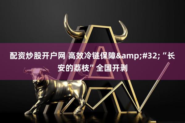 配资炒股开户网 高效冷链保障&#32;“长安的荔枝”全国开剥