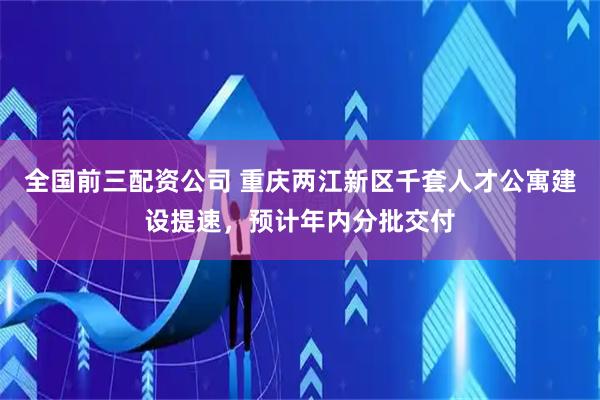 全国前三配资公司 重庆两江新区千套人才公寓建设提速，预计年内分批交付