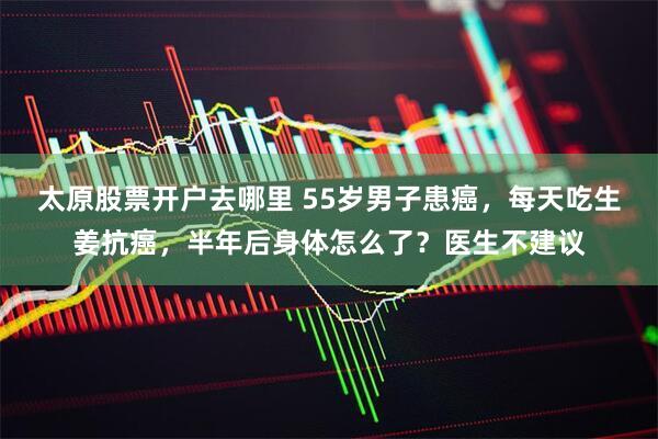 太原股票开户去哪里 55岁男子患癌，每天吃生姜抗癌，半年后身体怎么了？医生不建议