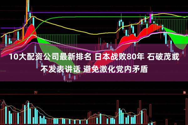 10大配资公司最新排名 日本战败80年 石破茂或不发表讲话 避免激化党内矛盾