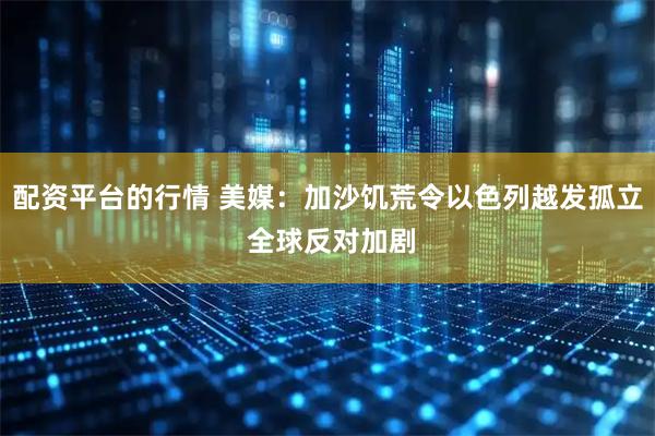 配资平台的行情 美媒：加沙饥荒令以色列越发孤立 全球反对加剧