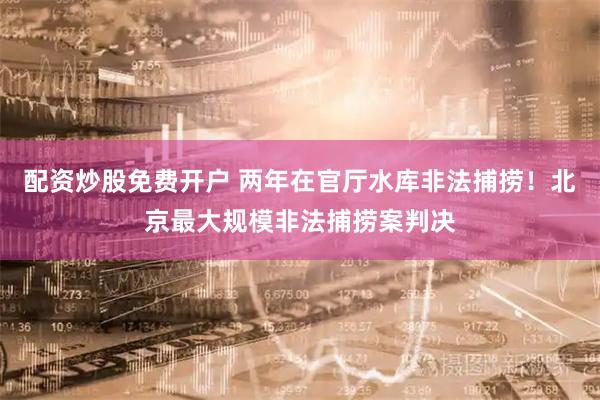 配资炒股免费开户 两年在官厅水库非法捕捞！北京最大规模非法捕捞案判决
