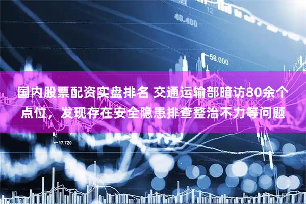 国内股票配资实盘排名 交通运输部暗访80余个点位，发现存在安全隐患排查整治不力等问题