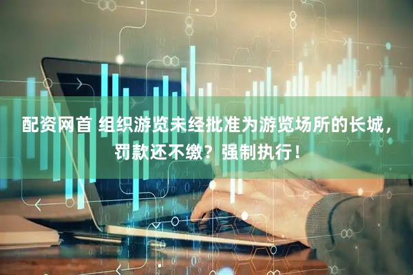 配资网首 组织游览未经批准为游览场所的长城，罚款还不缴？强制执行！