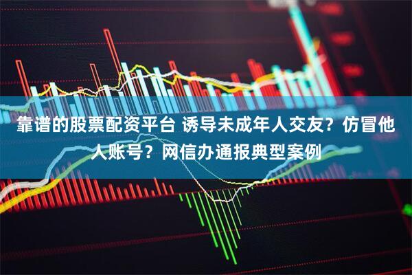 靠谱的股票配资平台 诱导未成年人交友？仿冒他人账号？网信办通报典型案例