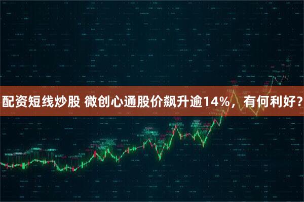 配资短线炒股 微创心通股价飙升逾14%，有何利好？